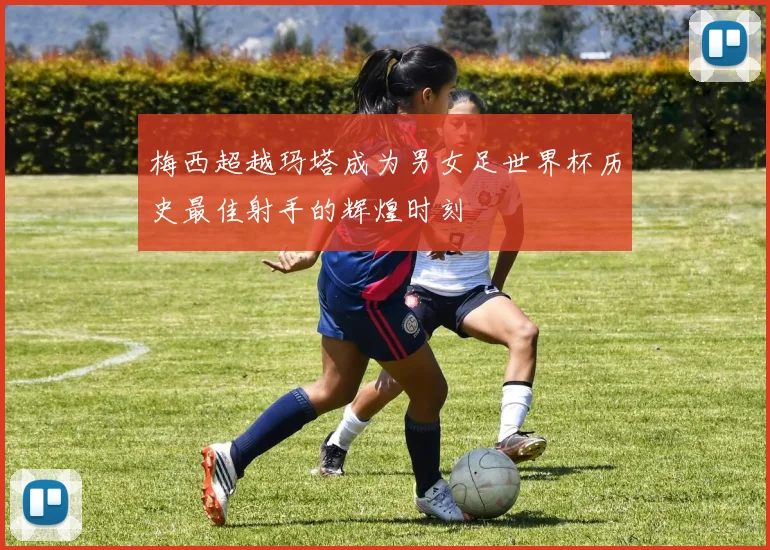 梅西超越玛塔成为男女足世界杯历史最佳射手的辉煌时刻
