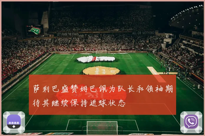 萨利巴盛赞姆巴佩为队长和领袖期待其继续保持进球状态