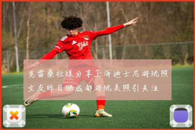 克雷桑社媒分享上海迪士尼游玩照女友昨日晒成都游玩美照引关注
