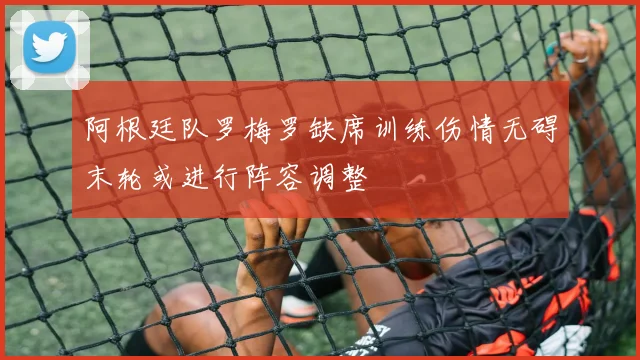 阿根廷队罗梅罗缺席训练伤情无碍末轮或进行阵容调整
