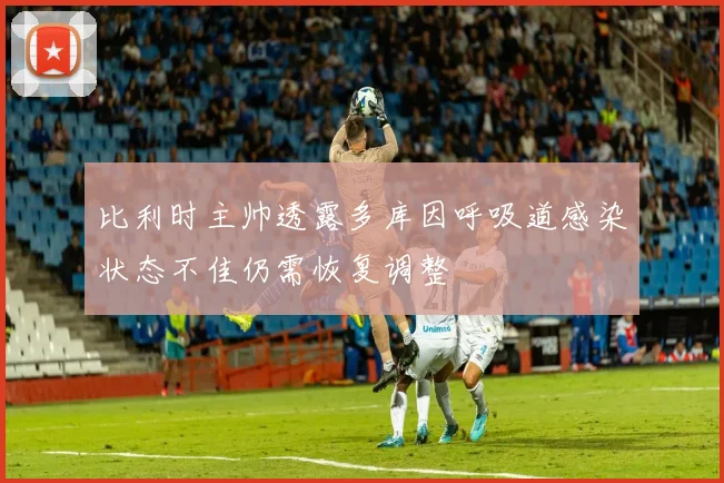 比利时主帅透露多库因呼吸道感染状态不佳仍需恢复调整