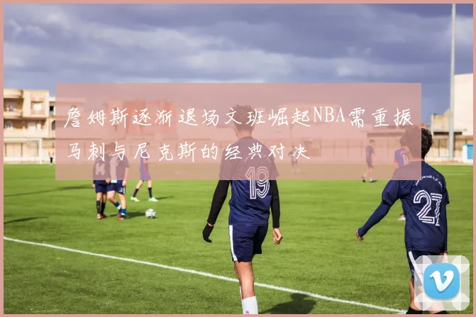詹姆斯逐渐退场文班崛起NBA需重振马刺与尼克斯的经典对决