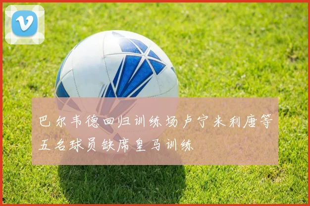 巴尔韦德回归训练场卢宁米利唐等五名球员缺席皇马训练