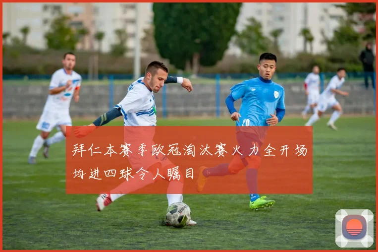 拜仁本赛季欧冠淘汰赛火力全开场均进四球令人瞩目