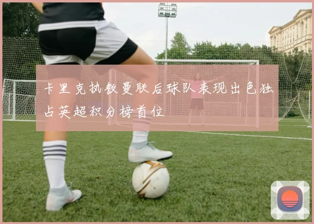 卡里克执教曼联后球队表现出色独占英超积分榜首位