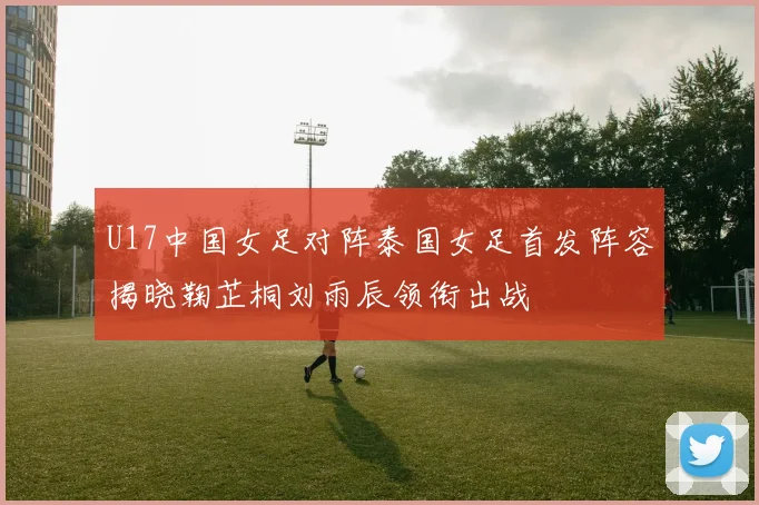 U17中国女足对阵泰国女足首发阵容揭晓鞠芷桐刘雨辰领衔出战