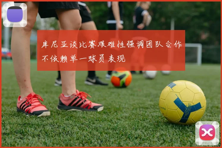 库尼亚谈比赛艰难性强调团队合作不依赖单一球员表现